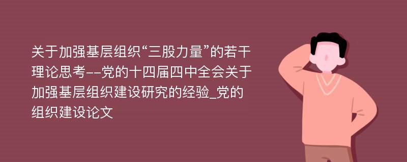 关于加强基层组织“三股力量”的若干理论思考--党的十四届四中全会关于加强基层组织建设研究的经验_党的组织建设论文