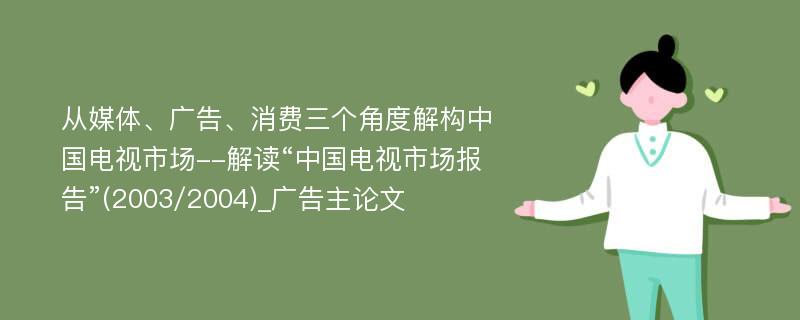 从媒体、广告、消费三个角度解构中国电视市场--解读“中国电视市场报告”(2003/2004)_广告主论文