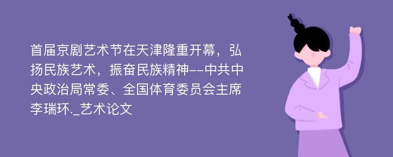 首届京剧艺术节在天津隆重开幕，弘扬民族艺术，振奋民族精神--中共中央政治局常委、全国体育委员会主席李瑞环._艺术论文