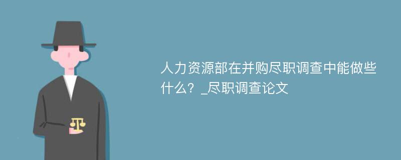 人力资源部在并购尽职调查中能做些什么？_尽职调查论文