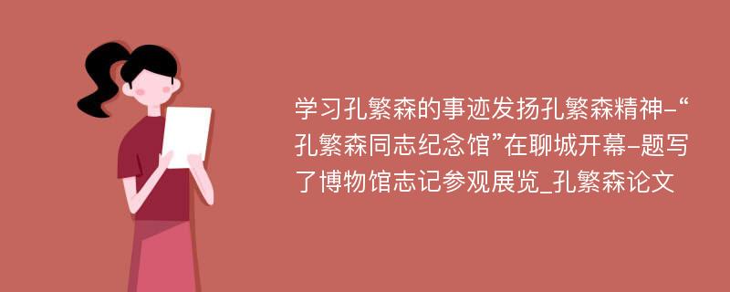 学习孔繁森的事迹发扬孔繁森精神-“孔繁森同志纪念馆”在聊城开幕-题写了博物馆志记参观展览_孔繁森论文