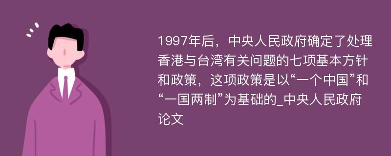 1997年后，中央人民政府确定了处理香港与台湾有关问题的七项基本方针和政策，这项政策是以“一个中国”和“一国两制”为基础的_中央人民政府论文