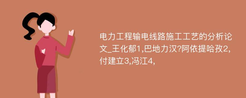 电力工程输电线路施工工艺的分析论文_王化郁1,巴地力汉?阿依提哈孜2,付建立3,冯江4,