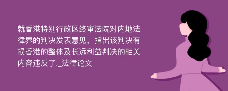 就香港特别行政区终审法院对内地法律界的判决发表意见，指出该判决有损香港的整体及长远利益判决的相关内容违反了._法律论文