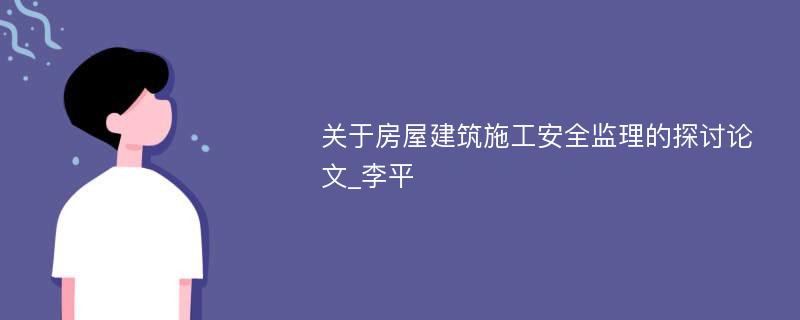 关于房屋建筑施工安全监理的探讨论文_李平