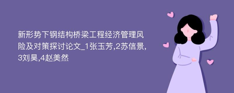 新形势下钢结构桥梁工程经济管理风险及对策探讨论文_1张玉芳,2苏信景,3刘昊,4赵美然