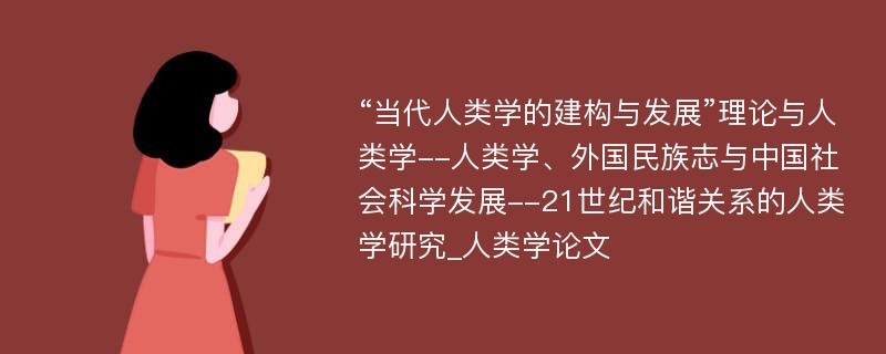 “当代人类学的建构与发展”理论与人类学--人类学、外国民族志与中国社会科学发展--21世纪和谐关系的人类学研究_人类学论文