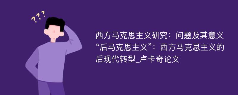 西方马克思主义研究：问题及其意义“后马克思主义”：西方马克思主义的后现代转型_卢卡奇论文