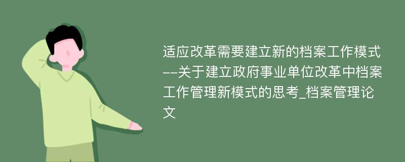 适应改革需要建立新的档案工作模式--关于建立政府事业单位改革中档案工作管理新模式的思考_档案管理论文