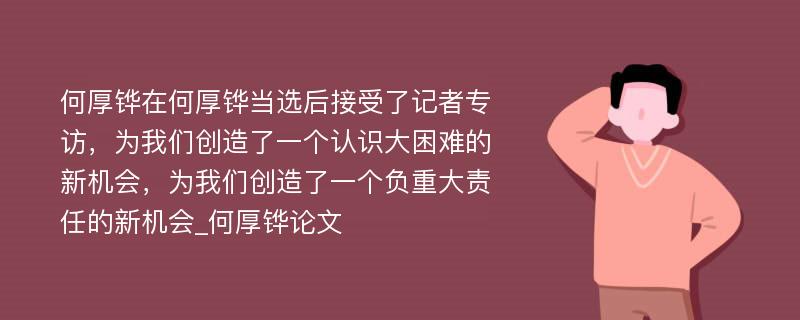 何厚铧在何厚铧当选后接受了记者专访，为我们创造了一个认识大困难的新机会，为我们创造了一个负重大责任的新机会_何厚铧论文