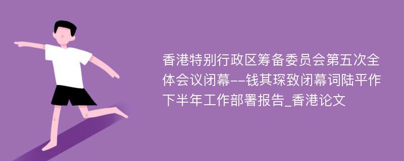 香港特别行政区筹备委员会第五次全体会议闭幕--钱其琛致闭幕词陆平作下半年工作部署报告_香港论文