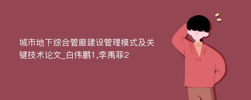 城市地下综合管廊建设管理模式及关键技术论文_白伟鹏1,李禹菲2