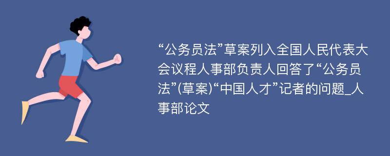 “公务员法”草案列入全国人民代表大会议程人事部负责人回答了“公务员法”(草案)“中国人才”记者的问题_人事部论文