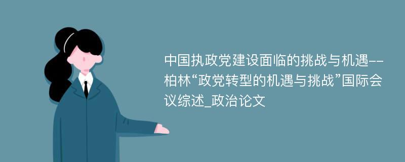 中国执政党建设面临的挑战与机遇--柏林“政党转型的机遇与挑战”国际会议综述_政治论文