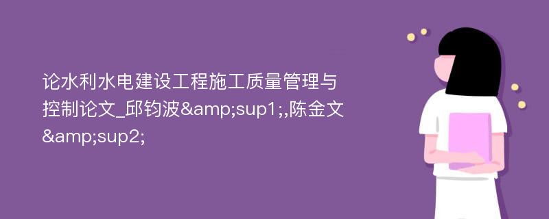 论水利水电建设工程施工质量管理与控制论文_邱钧波&sup1;,陈金文&sup2;