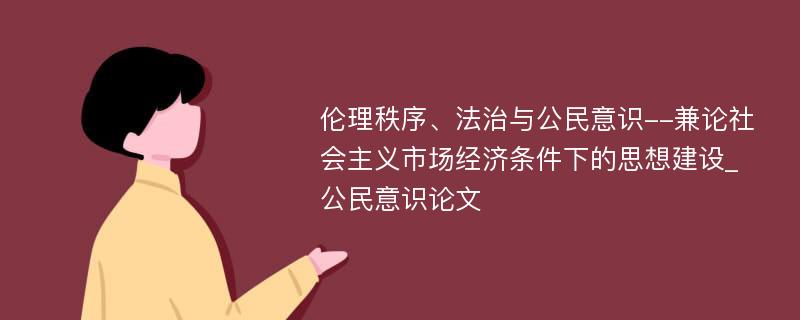 伦理秩序、法治与公民意识--兼论社会主义市场经济条件下的思想建设_公民意识论文