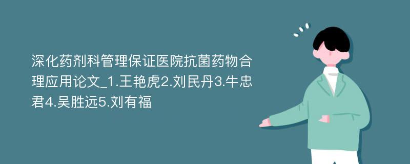 深化药剂科管理保证医院抗菌药物合理应用论文_1.王艳虎2.刘民丹3.牛忠君4.吴胜远5.刘有福