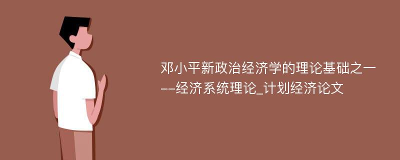 邓小平新政治经济学的理论基础之一--经济系统理论_计划经济论文