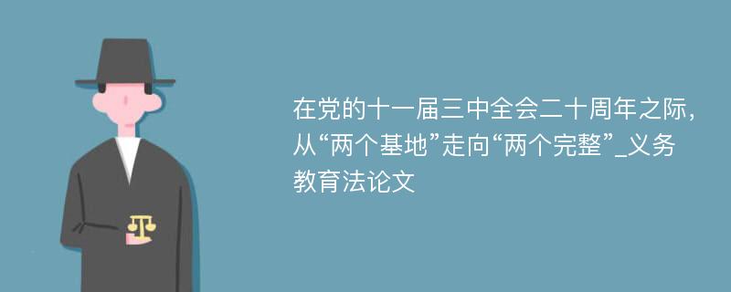 在党的十一届三中全会二十周年之际，从“两个基地”走向“两个完整”_义务教育法论文