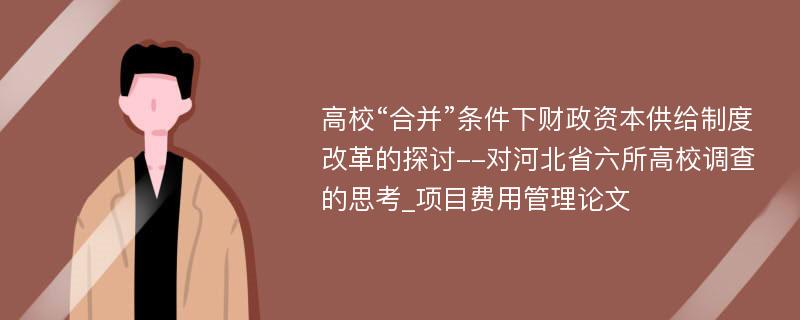 高校“合并”条件下财政资本供给制度改革的探讨--对河北省六所高校调查的思考_项目费用管理论文