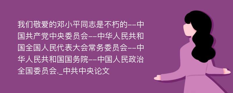 我们敬爱的邓小平同志是不朽的--中国共产党中央委员会--中华人民共和国全国人民代表大会常务委员会--中华人民共和国国务院--中国人民政治全国委员会._中共中央论文