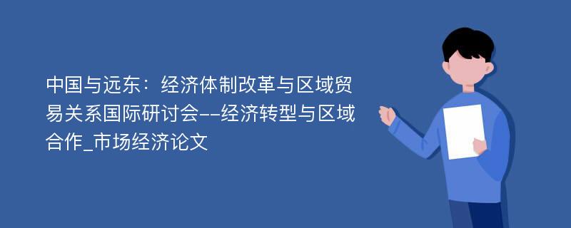 中国与远东：经济体制改革与区域贸易关系国际研讨会--经济转型与区域合作_市场经济论文