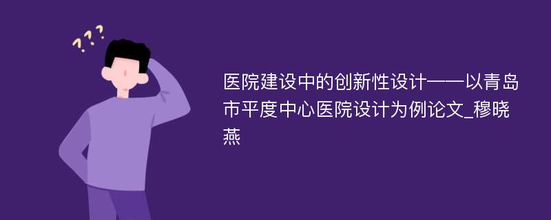 医院建设中的创新性设计——以青岛市平度中心医院设计为例论文_穆晓燕