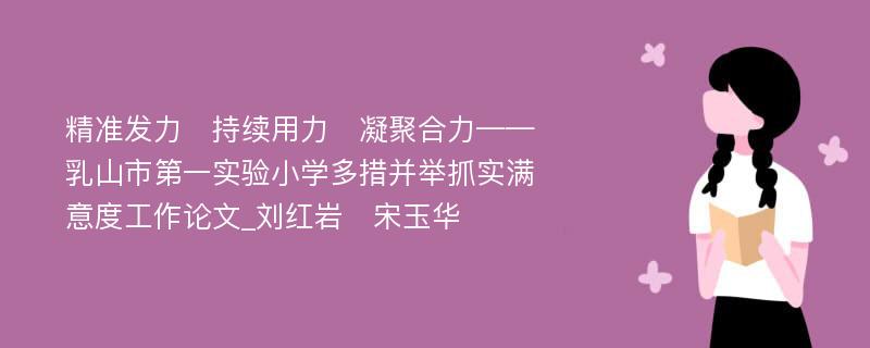 精准发力　持续用力　凝聚合力——乳山市第一实验小学多措并举抓实满意度工作论文_刘红岩　宋玉华