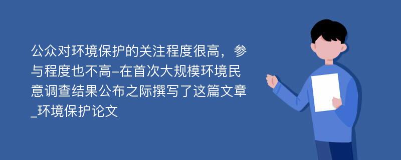 公众对环境保护的关注程度很高，参与程度也不高-在首次大规模环境民意调查结果公布之际撰写了这篇文章_环境保护论文