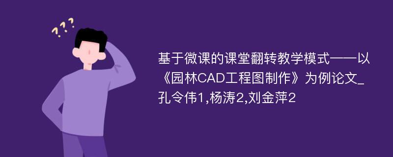 基于微课的课堂翻转教学模式——以《园林CAD工程图制作》为例论文_孔令伟1,杨涛2,刘金萍2