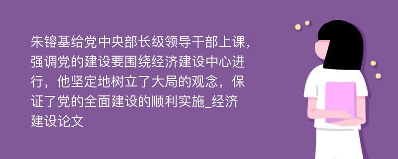 朱镕基给党中央部长级领导干部上课，强调党的建设要围绕经济建设中心进行，他坚定地树立了大局的观念，保证了党的全面建设的顺利实施_经济建设论文