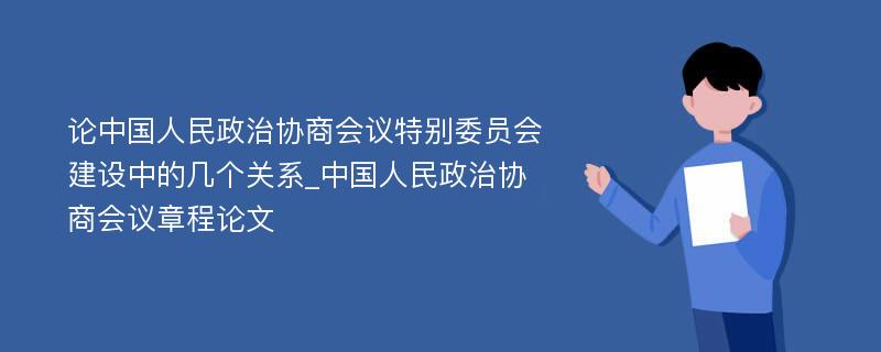 论中国人民政治协商会议特别委员会建设中的几个关系_中国人民政治协商会议章程论文