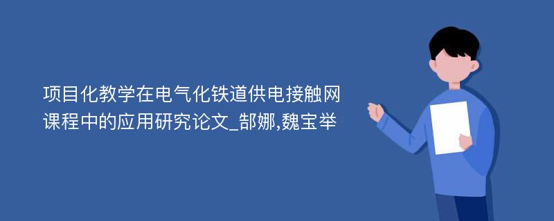 项目化教学在电气化铁道供电接触网课程中的应用研究论文_郜娜,魏宝举