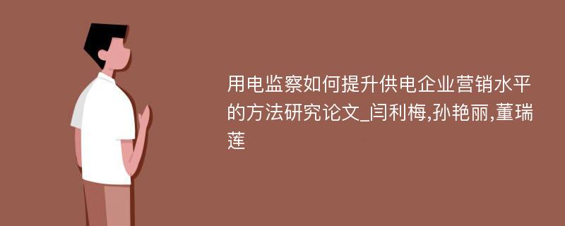 用电监察如何提升供电企业营销水平的方法研究论文_闫利梅,孙艳丽,董瑞莲