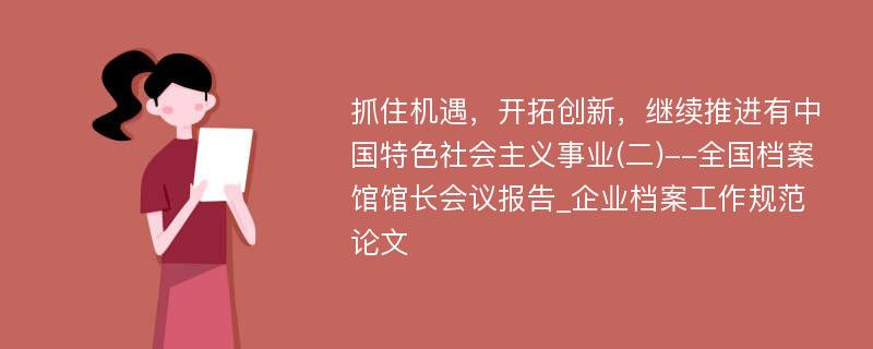 抓住机遇，开拓创新，继续推进有中国特色社会主义事业(二)--全国档案馆馆长会议报告_企业档案工作规范论文