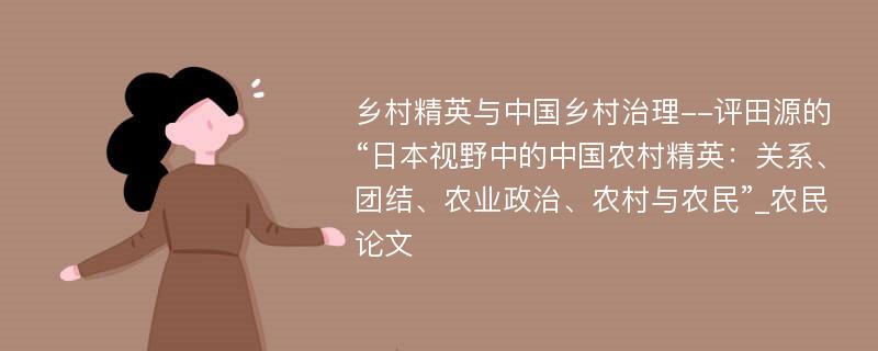 乡村精英与中国乡村治理--评田源的“日本视野中的中国农村精英：关系、团结、农业政治、农村与农民”_农民论文