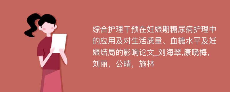 综合护理干预在妊娠期糖尿病护理中的应用及对生活质量、血糖水平及妊娠结局的影响论文_刘海翠,康晓梅，刘丽，公晴，施林