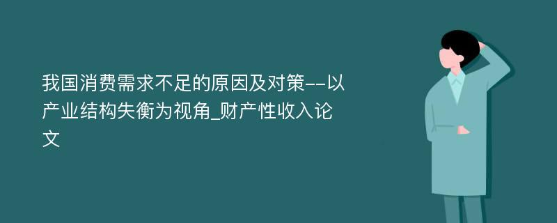 我国消费需求不足的原因及对策--以产业结构失衡为视角_财产性收入论文