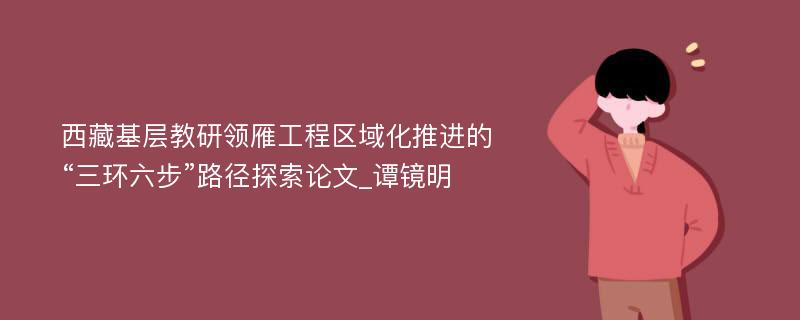 西藏基层教研领雁工程区域化推进的“三环六步”路径探索论文_谭镜明