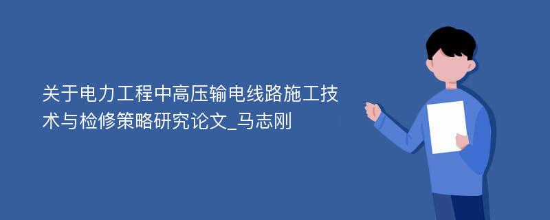 关于电力工程中高压输电线路施工技术与检修策略研究论文_马志刚