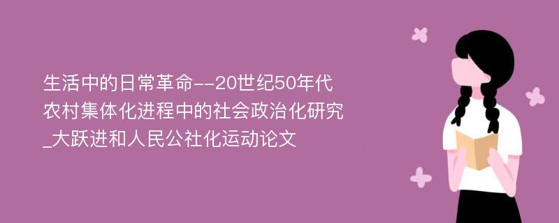 生活中的日常革命--20世纪50年代农村集体化进程中的社会政治化研究_大跃进和人民公社化运动论文