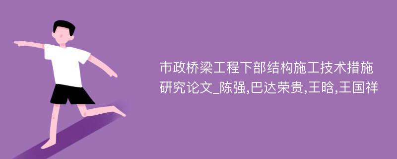 市政桥梁工程下部结构施工技术措施研究论文_陈强,巴达荣贵,王晗,王国祥