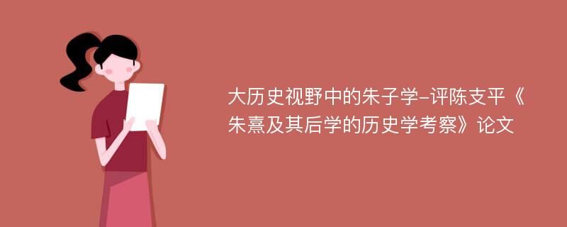 大历史视野中的朱子学-评陈支平《朱熹及其后学的历史学考察》论文