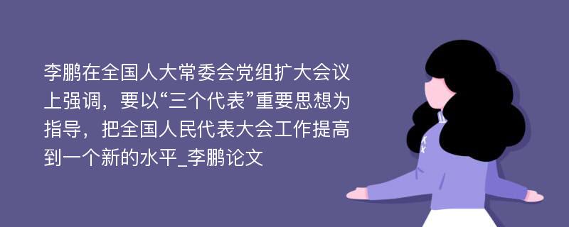 李鹏在全国人大常委会党组扩大会议上强调，要以“三个代表”重要思想为指导，把全国人民代表大会工作提高到一个新的水平_李鹏论文