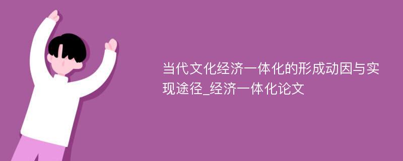 当代文化经济一体化的形成动因与实现途径_经济一体化论文