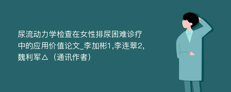 尿流动力学检查在女性排尿困难诊疗中的应用价值论文_李加彬1,李连翠2,魏利军△（通讯作者）