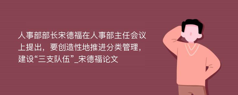 人事部部长宋德福在人事部主任会议上提出，要创造性地推进分类管理，建设“三支队伍”_宋德福论文