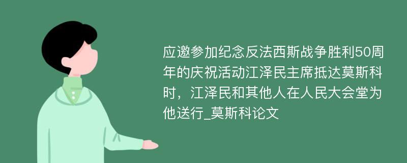 应邀参加纪念反法西斯战争胜利50周年的庆祝活动江泽民主席抵达莫斯科时，江泽民和其他人在人民大会堂为他送行_莫斯科论文