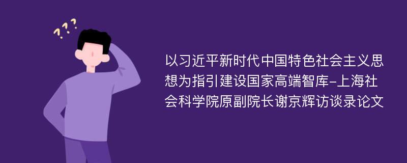 以习近平新时代中国特色社会主义思想为指引建设国家高端智库-上海社会科学院原副院长谢京辉访谈录论文