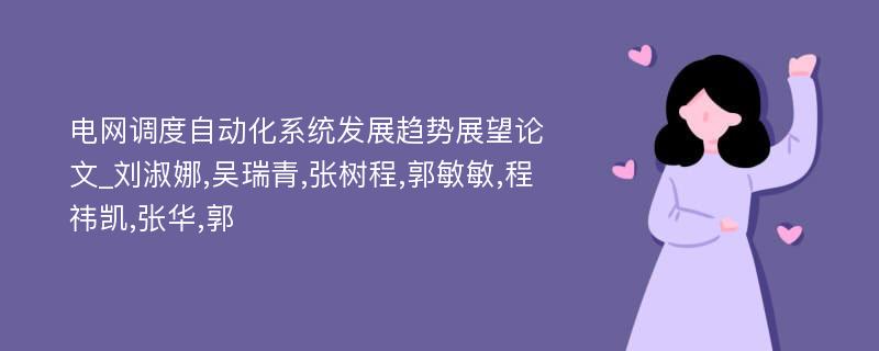 电网调度自动化系统发展趋势展望论文_刘淑娜,吴瑞青,张树程,郭敏敏,程祎凯,张华,郭